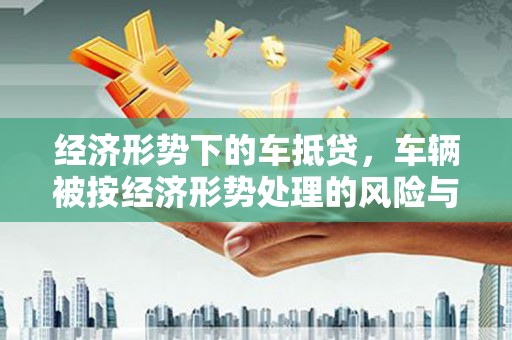 巴彦经济形势下的车抵贷，车辆被按经济形势处理的风险与应对策略