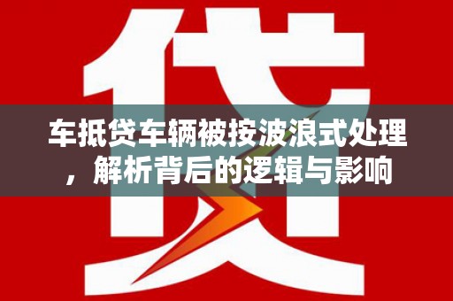 平定车抵贷车辆被按波浪式处理，解析背后的逻辑与影响