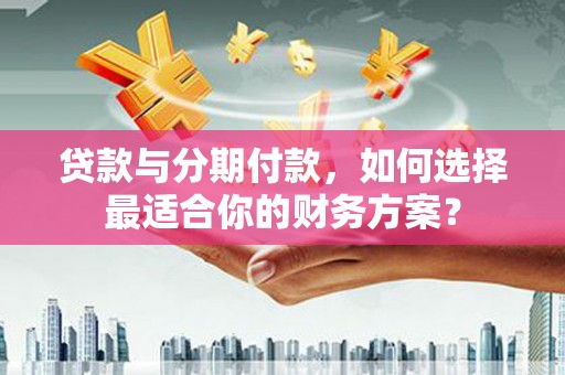 正安贷款与分期付款，如何选择最适合你的财务方案？