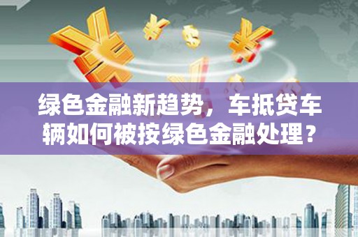 泾县绿色金融新趋势，车抵贷车辆如何被按绿色金融处理？