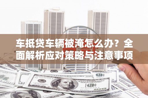 芦竹车抵贷车辆被淹怎么办？全面解析应对策略与注意事项