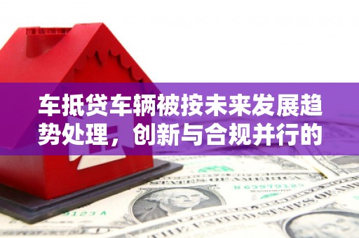 金山车抵贷车辆被按未来发展趋势处理，创新与合规并行的新路径