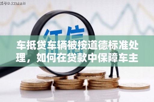 乌日车抵贷车辆被按道德标准处理，如何在贷款中保障车主权益？