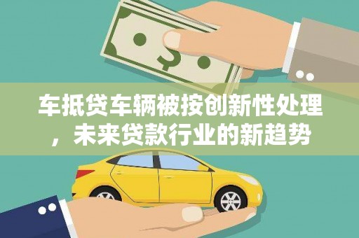 姚安车抵贷车辆被按创新性处理，未来贷款行业的新趋势