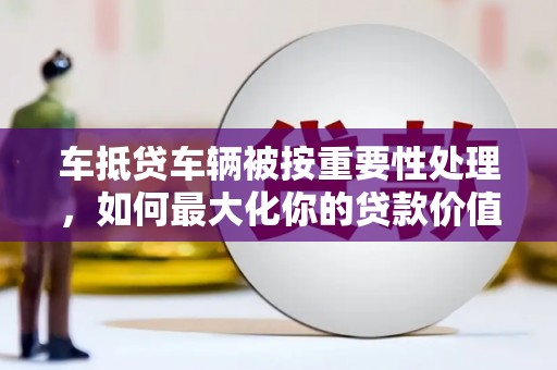 阳泉车抵贷车辆被按重要性处理，如何最大化你的贷款价值？