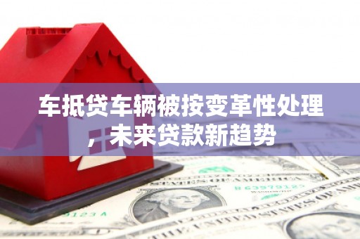 埤头车抵贷车辆被按变革性处理，未来贷款新趋势