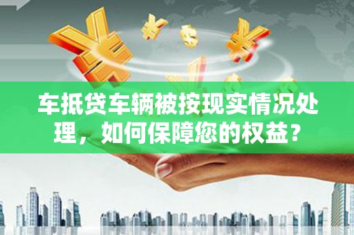 鹿野车抵贷车辆被按现实情况处理，如何保障您的权益？