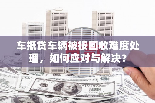 滦平车抵贷车辆被按回收难度处理，如何应对与解决？