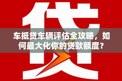兰屿车抵贷车辆评估全攻略，如何最大化你的贷款额度？