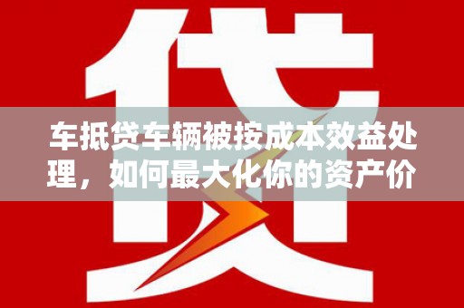 章贡车抵贷车辆被按成本效益处理，如何最大化你的资产价值？
