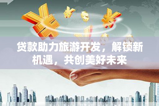 章贡贷款助力旅游开发，解锁新机遇，共创美好未来