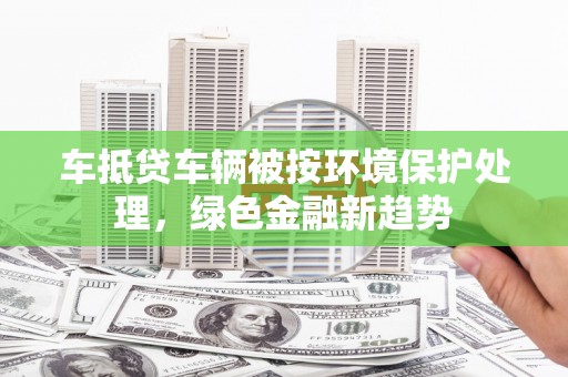 阆中车抵贷车辆被按环境保护处理，绿色金融新趋势