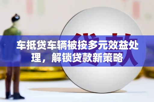 太仆寺旗车抵贷车辆被按多元效益处理，解锁贷款新策略