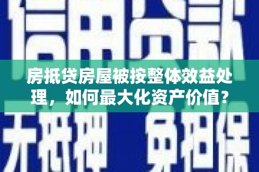 潮南房抵贷房屋被按整体效益处理，如何最大化资产价值？