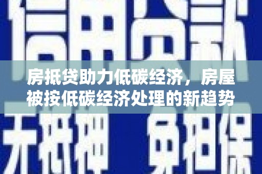 湛河房抵贷助力低碳经济，房屋被按低碳经济处理的新趋势