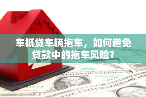 隆阳车抵贷车辆拖车，如何避免贷款中的拖车风险？