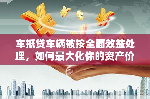 团风车抵贷车辆被按全面效益处理，如何最大化你的资产价值？