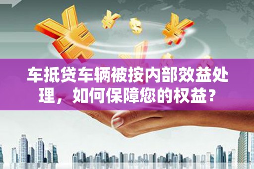 崇仁车抵贷车辆被按内部效益处理，如何保障您的权益？