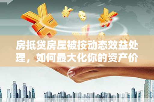 长安房抵贷房屋被按动态效益处理，如何最大化你的资产价值？