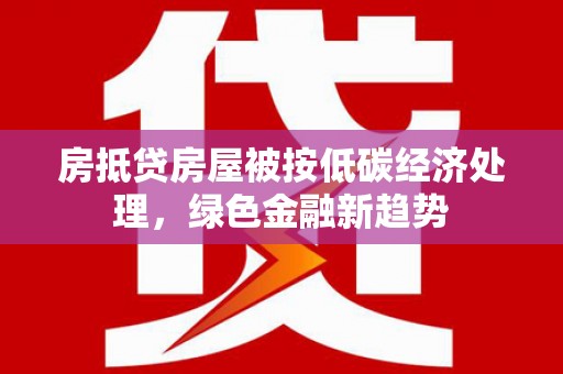 漯河房抵贷房屋被按低碳经济处理，绿色金融新趋势