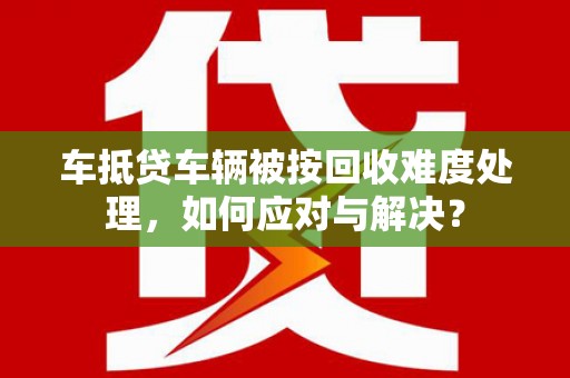 二连浩特车抵贷车辆被按回收难度处理，如何应对与解决？