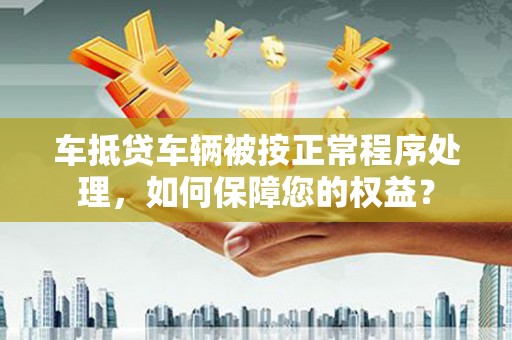 北林车抵贷车辆被按正常程序处理，如何保障您的权益？