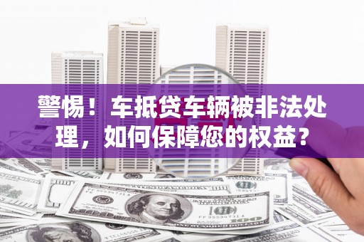 山丹警惕！车抵贷车辆被非法处理，如何保障您的权益？