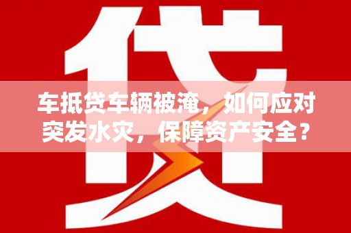 内蒙古车抵贷车辆被淹，如何应对突发水灾，保障资产安全？