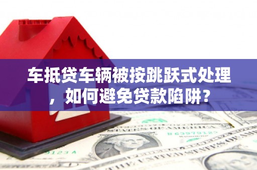 云岩车抵贷车辆被按跳跃式处理，如何避免贷款陷阱？