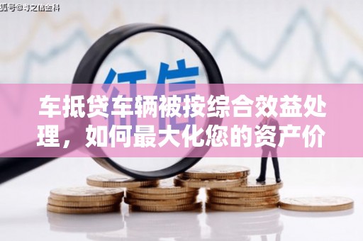 昌宁车抵贷车辆被按综合效益处理，如何最大化您的资产价值？