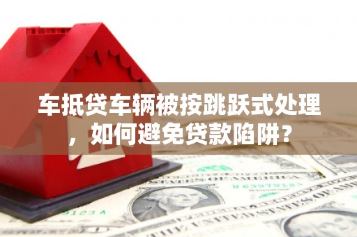 闵行车抵贷车辆被按跳跃式处理，如何避免贷款陷阱？