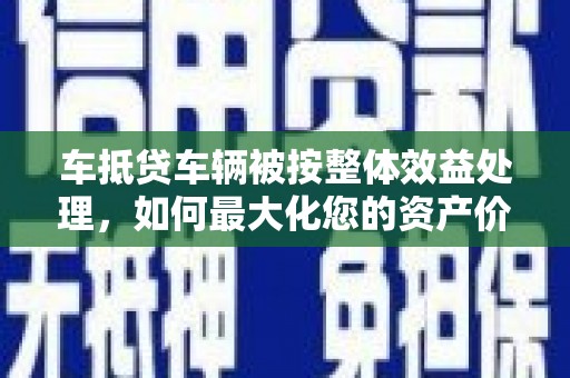 闵行车抵贷车辆被按整体效益处理，如何最大化您的资产价值？
