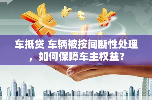 临颍车抵贷 车辆被按间断性处理，如何保障车主权益？