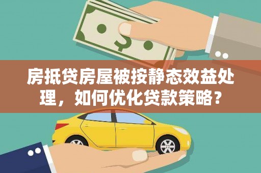 连南房抵贷房屋被按静态效益处理，如何优化贷款策略？