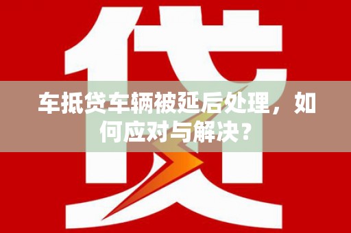 沂水车抵贷车辆被延后处理，如何应对与解决？