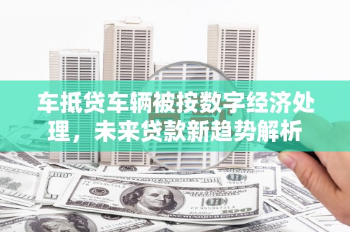 沂水车抵贷车辆被按数字经济处理，未来贷款新趋势解析