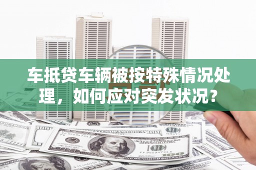 深圳车抵贷车辆被按特殊情况处理，如何应对突发状况？
