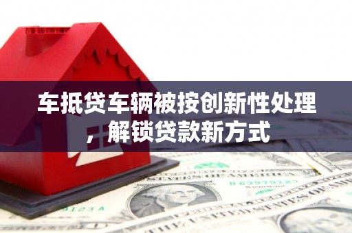 大竹车抵贷车辆被按创新性处理，解锁贷款新方式