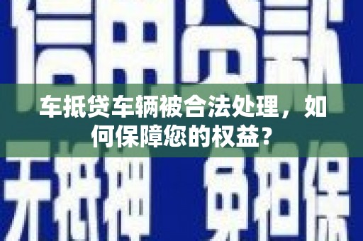 钦州车抵贷车辆被合法处理，如何保障您的权益？