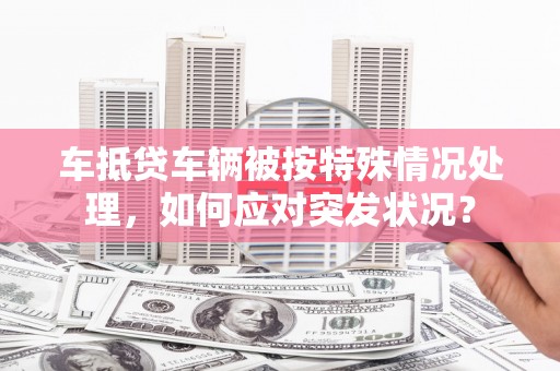 丰城车抵贷车辆被按特殊情况处理，如何应对突发状况？
