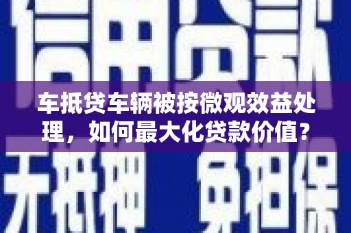 平阳车抵贷车辆被按微观效益处理，如何最大化贷款价值？