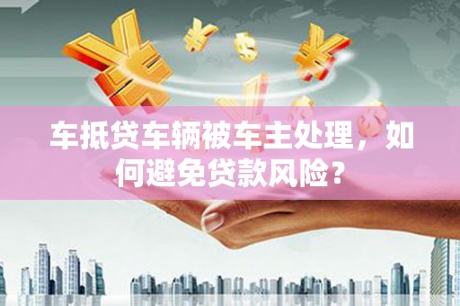 霍林郭勒车抵贷车辆被车主处理，如何避免贷款风险？