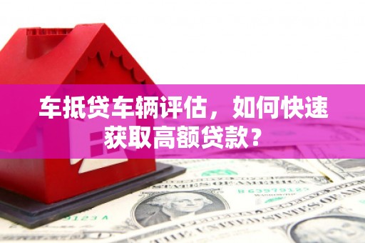 张掖车抵贷车辆评估，如何快速获取高额贷款？