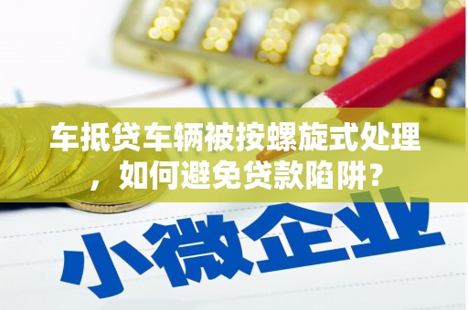 张掖车抵贷车辆被按螺旋式处理，如何避免贷款陷阱？