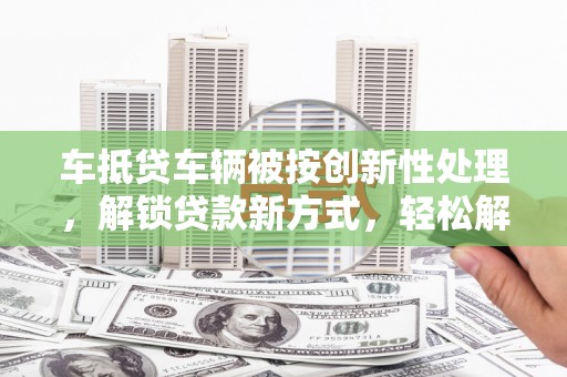 奈曼旗车抵贷车辆被按创新性处理，解锁贷款新方式，轻松解决资金难题