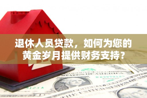 云安退休人员贷款，如何为您的黄金岁月提供财务支持？
