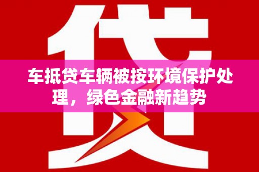 宁安车抵贷车辆被按环境保护处理，绿色金融新趋势