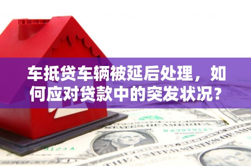 河西车抵贷车辆被延后处理，如何应对贷款中的突发状况？