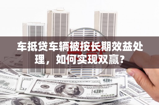 东胜车抵贷车辆被按长期效益处理，如何实现双赢？