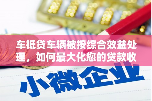 东胜车抵贷车辆被按综合效益处理，如何最大化您的贷款收益？